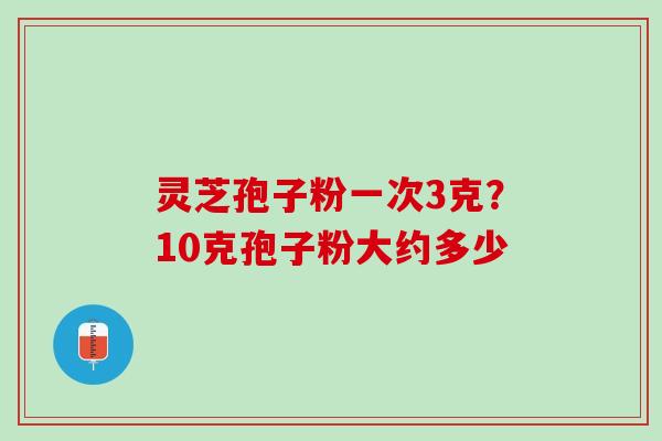 灵芝孢子粉一次3克?10克孢子粉大约多少 灵芝孢子粉一次3克?10克孢子粉大约多少