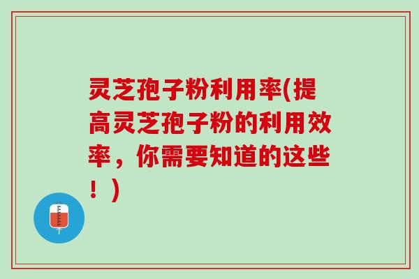 灵芝孢子粉利用率(提高灵芝孢子粉的利用效率，你需要知道的这些！)