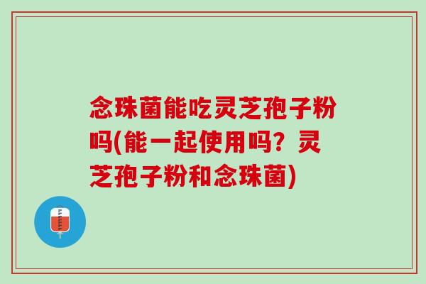 念珠菌能吃灵芝孢子粉吗(能一起使用吗？灵芝孢子粉和念珠菌)