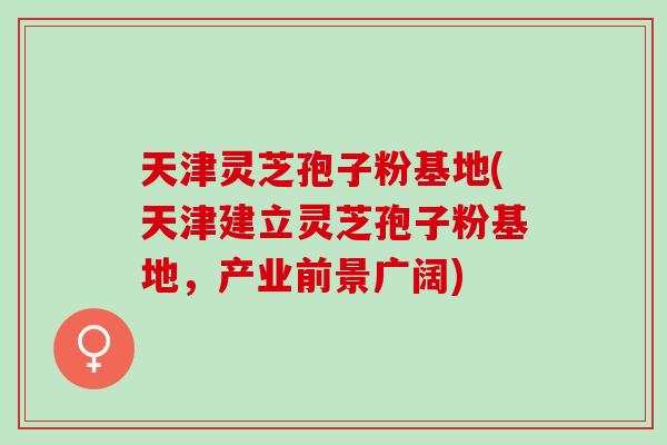 天津灵芝孢子粉基地(天津建立灵芝孢子粉基地,产业前景广阔) 天津灵芝孢子粉基地(天津建立灵芝孢子粉基地,产业前景广阔)