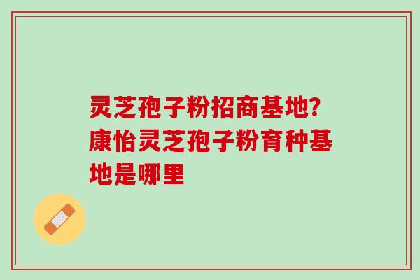 灵芝孢子粉招商基地?康怡灵芝孢子粉育种基地是哪里 灵芝孢子粉招商基地?康怡灵芝孢子粉育种基地是哪里