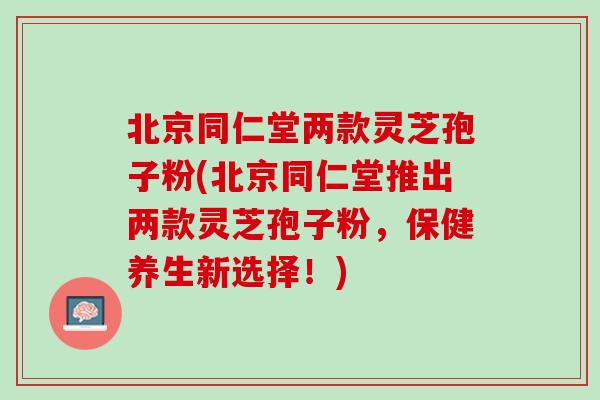 北京同仁堂两款灵芝孢子粉(北京同仁堂推出两款灵芝孢子粉,保健养生新选择!) 北京同仁堂两款灵芝孢子粉(北京同仁堂推出两款灵芝孢子粉,保健养生新选择!)