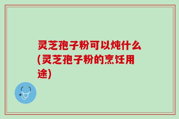 灵芝孢子粉可以炖什么(灵芝孢子粉的烹饪用途)