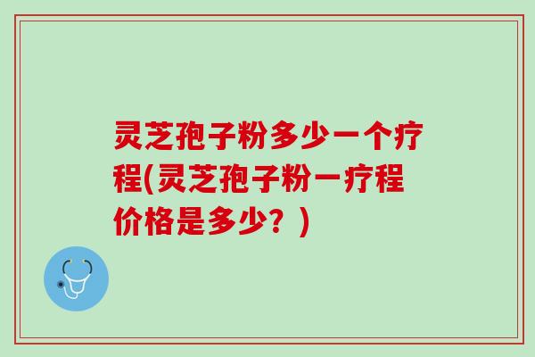 灵芝孢子粉多少一个疗程(灵芝孢子粉一疗程价格是多少?) 灵芝孢子粉多少一个疗程(灵芝孢子粉一疗程价格是多少?)
