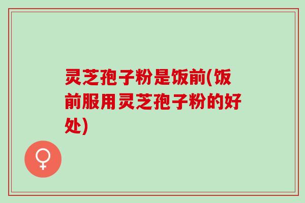 灵芝孢子粉是饭前(饭前服用灵芝孢子粉的好处)