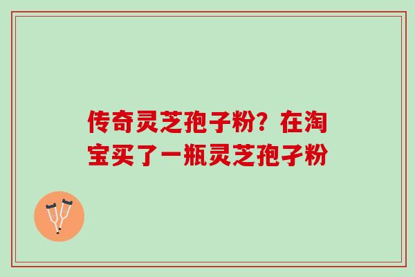 传奇灵芝孢子粉?在淘宝买了一瓶灵芝孢孑粉 传奇灵芝孢子粉?在淘宝买了一瓶灵芝孢孑粉