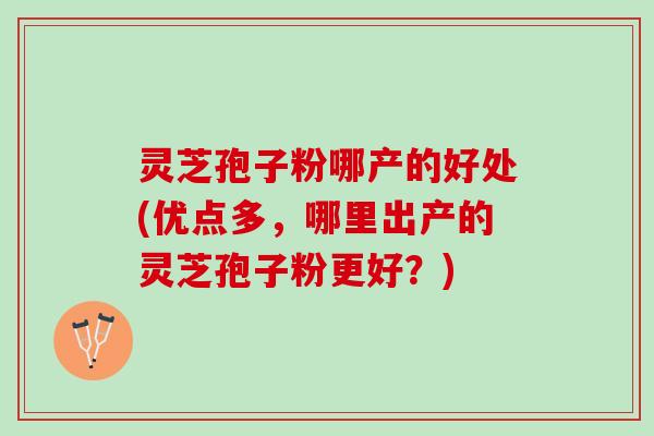 灵芝孢子粉哪产的好处(优点多，哪里出产的灵芝孢子粉更好？)