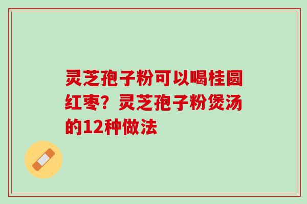 灵芝孢子粉可以喝桂圆红枣?灵芝孢子粉煲汤的12种做法 灵芝孢子粉可以喝桂圆红枣?灵芝孢子粉煲汤的12种做法