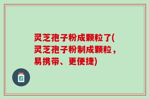 灵芝孢子粉成颗粒了(灵芝孢子粉制成颗粒，易携带、更便捷)