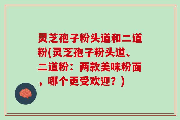 灵芝孢子粉头道和二道粉(灵芝孢子粉头道、二道粉：两款美味粉面，哪个更受欢迎？)