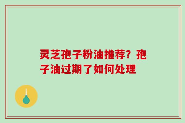 灵芝孢子粉油推荐?孢子油过期了如何处理 灵芝孢子粉油推荐?孢子油过期了如何处理