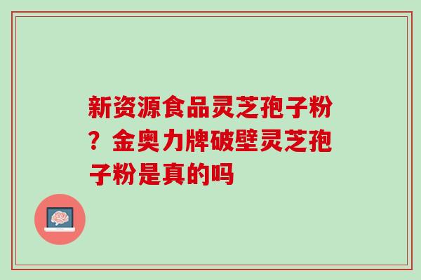 新资源食品灵芝孢子粉？金奥力牌破壁灵芝孢子粉是真的吗