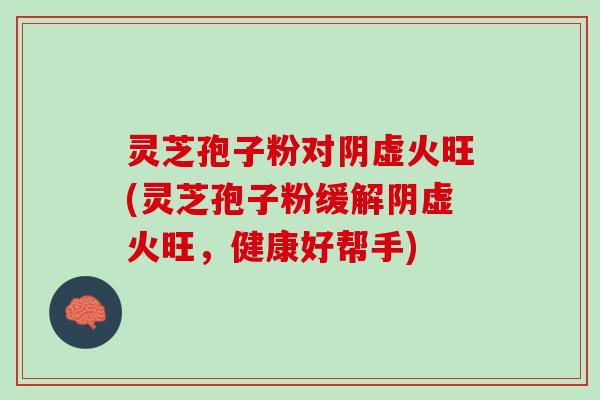 灵芝孢子粉对阴虚火旺(灵芝孢子粉缓解阴虚火旺，健康好帮手)