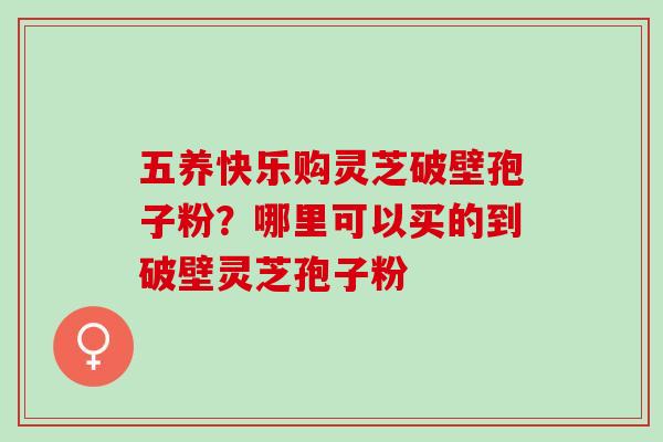 五养快乐购灵芝破壁孢子粉？哪里可以买的到破壁灵芝孢子粉