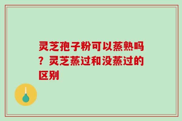 灵芝孢子粉可以蒸熟吗？灵芝蒸过和没蒸过的区别