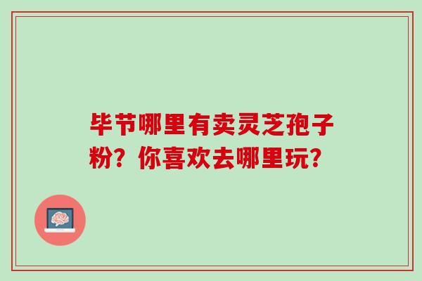 毕节哪里有卖灵芝孢子粉？你喜欢去哪里玩？