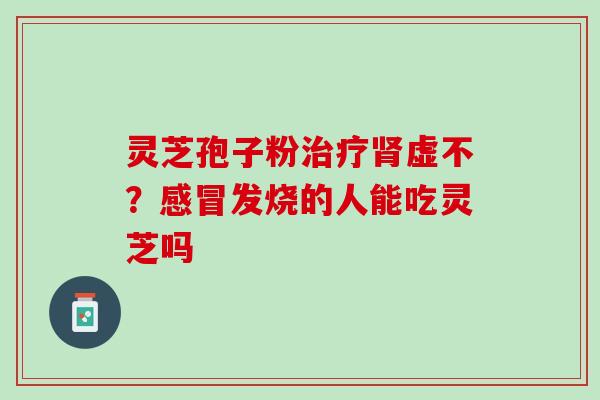 灵芝孢子粉虚不?发烧的人能吃灵芝吗 灵芝孢子粉虚不?发烧的人能吃灵芝吗