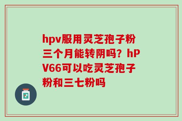 hpv服用灵芝孢子粉三个月能转阴吗？hPV66可以吃灵芝孢子粉和三七粉吗