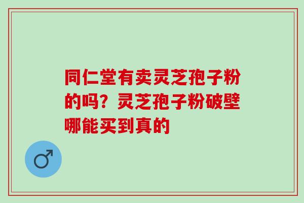 同仁堂有卖灵芝孢子粉的吗?灵芝孢子粉破壁哪能买到真的 同仁堂有卖灵芝孢子粉的吗?灵芝孢子粉破壁哪能买到真的