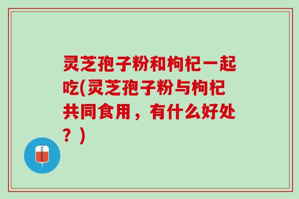 灵芝孢子粉和枸杞一起吃(灵芝孢子粉与枸杞共同食用，有什么好处？)