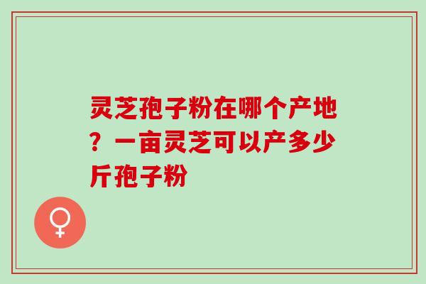 灵芝孢子粉在哪个产地?一亩灵芝可以产多少斤孢子粉 灵芝孢子粉在哪个产地?一亩灵芝可以产多少斤孢子粉