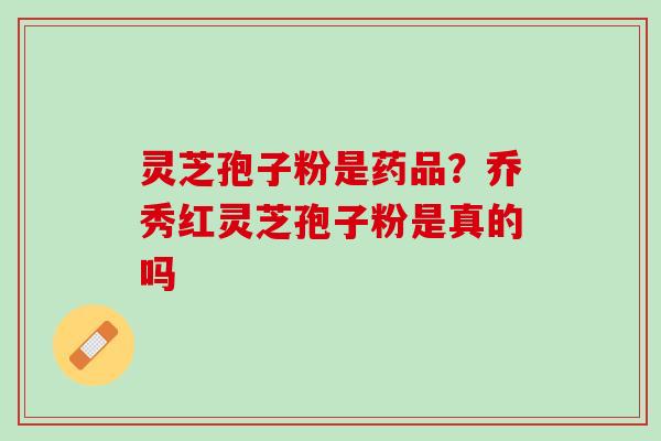 灵芝孢子粉是药品？乔秀红灵芝孢子粉是真的吗
