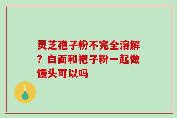 灵芝孢子粉不完全溶解?白面和袍子粉一起做馒头可以吗 灵芝孢子粉不完全溶解?白面和袍子粉一起做馒头可以吗