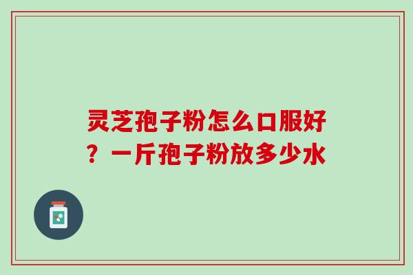 灵芝孢子粉怎么口服好？一斤孢子粉放多少水