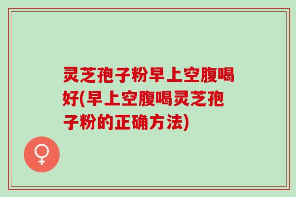 灵芝孢子粉早上空腹喝好(早上空腹喝灵芝孢子粉的正确方法)