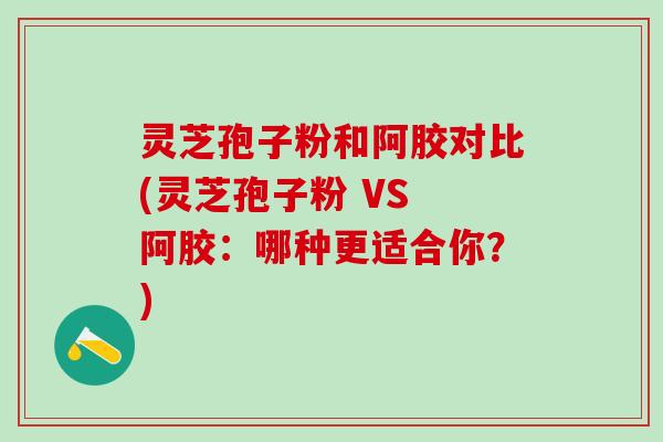 灵芝孢子粉和阿胶对比(灵芝孢子粉 VS 阿胶：哪种更适合你？)