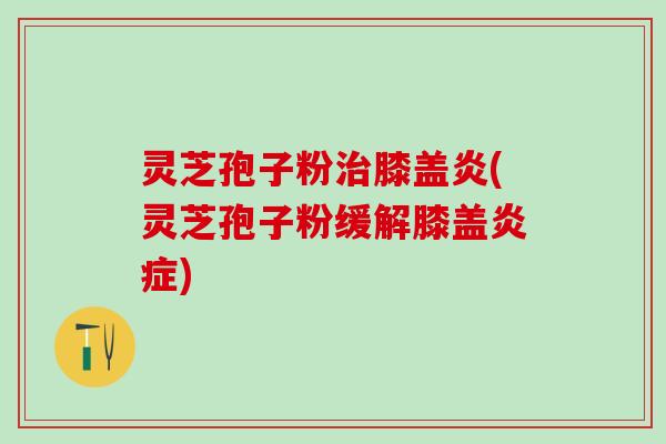 灵芝孢子粉治膝盖炎(灵芝孢子粉缓解膝盖炎症)