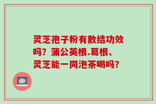 灵芝孢子粉有散结功效吗?蒲公英根.葛根、灵芝能一同泡茶喝吗? 灵芝孢子粉有散结功效吗?蒲公英根.葛根、灵芝能一同泡茶喝吗?