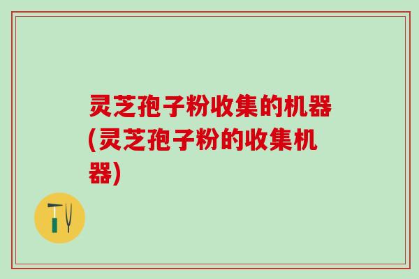 灵芝孢子粉收集的机器(灵芝孢子粉的收集机器)