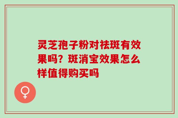灵芝孢子粉对祛斑有效果吗？斑消宝效果怎么样值得购买吗