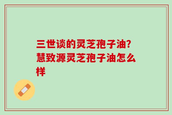 三世谈的灵芝孢子油？慧致源灵芝孢子油怎么样