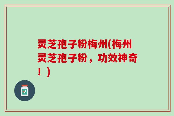 灵芝孢子粉梅州(梅州灵芝孢子粉，功效神奇！)