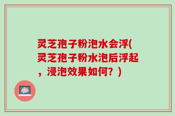 灵芝孢子粉泡水会浮(灵芝孢子粉水泡后浮起，浸泡效果如何？)