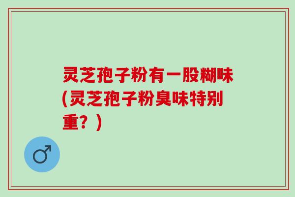 灵芝孢子粉有一股糊味(灵芝孢子粉臭味特别重?) 灵芝孢子粉有一股糊味(灵芝孢子粉臭味特别重?)