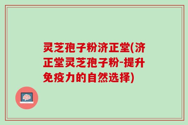 灵芝孢子粉济正堂(济正堂灵芝孢子粉-提升免疫力的自然选择)