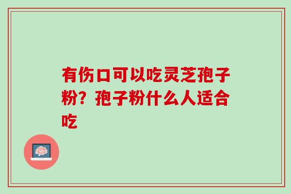 有伤口可以吃灵芝孢子粉？孢子粉什么人适合吃