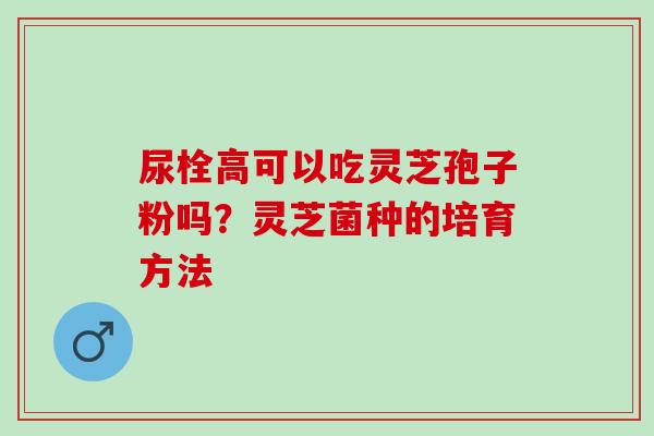 尿栓高可以吃灵芝孢子粉吗？灵芝菌种的培育方法