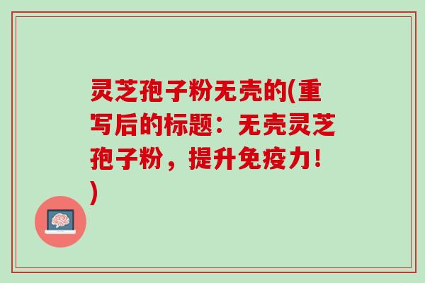 灵芝孢子粉无壳的(重写后的标题：无壳灵芝孢子粉，提升免疫力！)