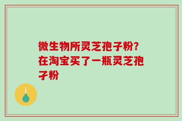 微生物所灵芝孢子粉?在淘宝买了一瓶灵芝孢孑粉 微生物所灵芝孢子粉?在淘宝买了一瓶灵芝孢孑粉