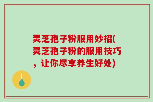 灵芝孢子粉服用妙招(灵芝孢子粉的服用技巧，让你尽享养生好处)