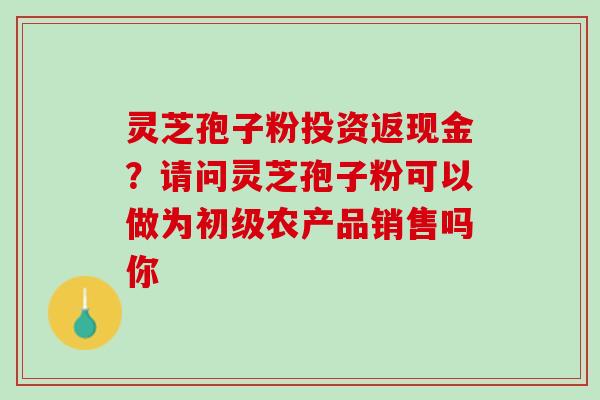 灵芝孢子粉投资返现金？请问灵芝孢子粉可以做为初级农产品销售吗你