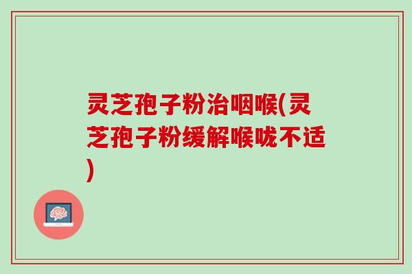 灵芝孢子粉治咽喉(灵芝孢子粉缓解喉咙不适)