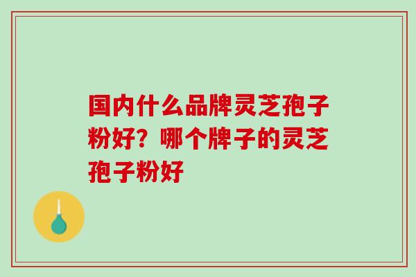 国内什么品牌灵芝孢子粉好?哪个牌子的灵芝孢子粉好 国内什么品牌灵芝孢子粉好?哪个牌子的灵芝孢子粉好