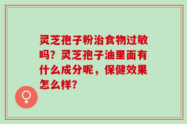 灵芝孢子粉治食物过敏吗？灵芝孢子油里面有什么成分呢，保健效果怎么样？