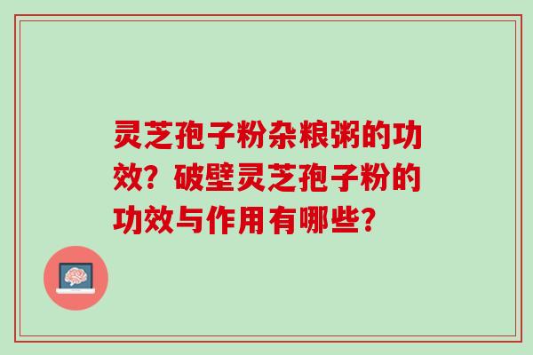 灵芝孢子粉杂粮粥的功效?破壁灵芝孢子粉的功效与作用有哪些? 灵芝孢子粉杂粮粥的功效?破壁灵芝孢子粉的功效与作用有哪些?