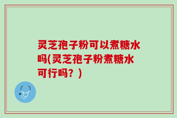 灵芝孢子粉可以煮糖水吗(灵芝孢子粉煮糖水可行吗？)